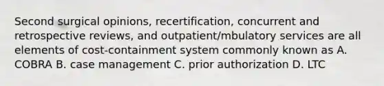 Second surgical opinions, recertification, concurrent and retrospective reviews, and outpatient/mbulatory services are all elements of cost-containment system commonly known as A. COBRA B. case management C. prior authorization D. LTC