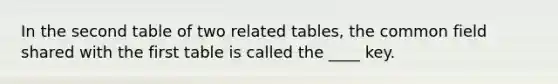 In the second table of two related tables, the common field shared with the first table is called the ____ key.