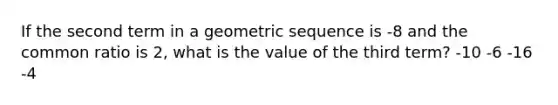 If the second term in a geometric sequence is -8 and the common ratio is 2, what is the value of the third term? -10 -6 -16 -4