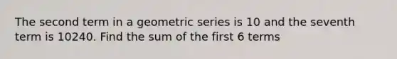 The second term in a geometric series is 10 and the seventh term is 10240. Find the sum of the first 6 terms