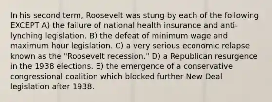 In his second term, Roosevelt was stung by each of the following EXCEPT A) the failure of national health insurance and anti-lynching legislation. B) the defeat of minimum wage and maximum hour legislation. C) a very serious economic relapse known as the "Roosevelt recession." D) a Republican resurgence in the 1938 elections. E) the emergence of a conservative congressional coalition which blocked further New Deal legislation after 1938.