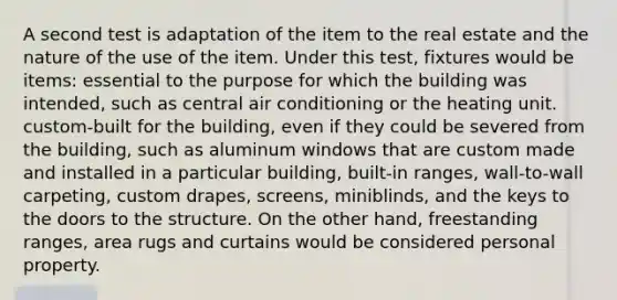 A second test is adaptation of the item to the real estate and the nature of the use of the item. Under this test, fixtures would be items: essential to the purpose for which the building was intended, such as central air conditioning or the heating unit. custom-built for the building, even if they could be severed from the building, such as aluminum windows that are custom made and installed in a particular building, built-in ranges, wall-to-wall carpeting, custom drapes, screens, miniblinds, and the keys to the doors to the structure. On the other hand, freestanding ranges, area rugs and curtains would be considered personal property.