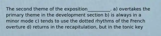 The second theme of the exposition__________. a) overtakes the primary theme in the development section b) is always in a minor mode c) tends to use the dotted rhythms of the French overture d) returns in the recapitulation, but in the tonic key