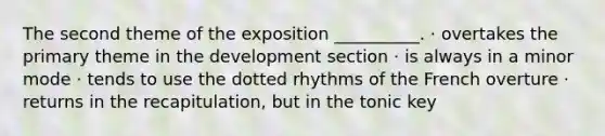 The second theme of the exposition __________. · overtakes the primary theme in the development section · is always in a minor mode · tends to use the dotted rhythms of the French overture · returns in the recapitulation, but in the tonic key