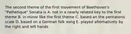 The second theme of the first movement of Beethoven's "Pathetique" Sonata is A. not in a nearly related key to the first theme B. in minor like the first theme C. based on the pentatonic scale D. based on a German folk song E. played alternatively by the right and left hands