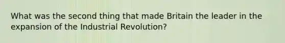 What was the second thing that made Britain the leader in the expansion of the Industrial Revolution?