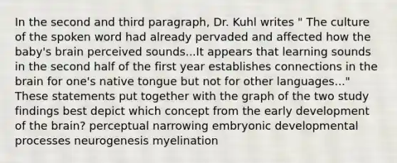 In the second and third paragraph, Dr. Kuhl writes " The culture of the spoken word had already pervaded and affected how the baby's brain perceived sounds...It appears that learning sounds in the second half of the first year establishes connections in the brain for one's native tongue but not for other languages..." These statements put together with the graph of the two study findings best depict which concept from the early development of the brain? perceptual narrowing embryonic developmental processes neurogenesis myelination