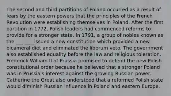 The second and third partitions of Poland occurred as a result of fears by the eastern powers that the principles of the French Revolution were establishing themselves in Poland. After the first partition in 1772, Polish leaders had commenced reforms to provide for a stronger state. In 1791, a group of nobles known as the ___ ____issued a new constitution which provided a new bicameral diet and eliminated the liberum veto. The government also established equality before the law and religious toleration. Frederick William II of Prussia promised to defend the new Polish constitutional order because he believed that a stronger Poland was in Prussia's interest against the growing Russian power. Catherine the Great also understood that a reformed Polish state would diminish Russian influence in Poland and eastern Europe.