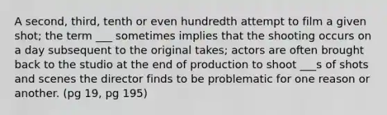 A second, third, tenth or even hundredth attempt to film a given shot; the term ___ sometimes implies that the shooting occurs on a day subsequent to the original takes; actors are often brought back to the studio at the end of production to shoot ___s of shots and scenes the director finds to be problematic for one reason or another. (pg 19, pg 195)