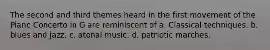 The second and third themes heard in the first movement of the Piano Concerto in G are reminiscent of a. Classical techniques. b. blues and jazz. c. atonal music. d. patriotic marches.