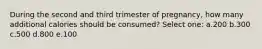 During the second and third trimester of pregnancy, how many additional calories should be consumed? Select one: a.200 b.300 c.500 d.800 e.100