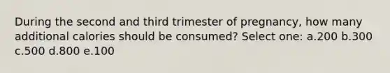 During the second and third trimester of pregnancy, how many additional calories should be consumed? Select one: a.200 b.300 c.500 d.800 e.100