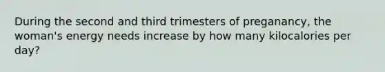 During the second and third trimesters of preganancy, the woman's energy needs increase by how many kilocalories per day?