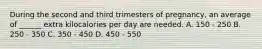 During the second and third trimesters of pregnancy, an average of ______ extra kilocalories per day are needed. A. 150 ‐ 250 B. 250 ‐ 350 C. 350 ‐ 450 D. 450 ‐ 550