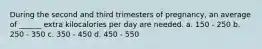 During the second and third trimesters of pregnancy, an average of ______ extra kilocalories per day are needed. a. 150 - 250 b. 250 - 350 c. 350 - 450 d. 450 - 550