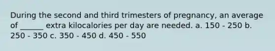 During the second and third trimesters of pregnancy, an average of ______ extra kilocalories per day are needed. a. 150 - 250 b. 250 - 350 c. 350 - 450 d. 450 - 550