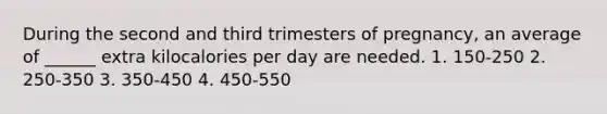 During the second and third trimesters of pregnancy, an average of ______ extra kilocalories per day are needed. 1. 150-250 2. 250-350 3. 350-450 4. 450-550