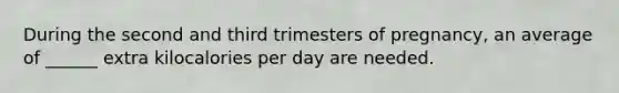 During the second and third trimesters of pregnancy, an average of ______ extra kilocalories per day are needed.