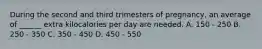 During the second and third trimesters of pregnancy, an average of ______ extra kilocalories per day are needed. A. 150 - 250 B. 250 - 350 C. 350 - 450 D. 450 - 550
