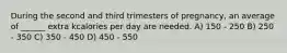During the second and third trimesters of pregnancy, an average of ______ extra kcalories per day are needed. A) 150 - 250 B) 250 - 350 C) 350 - 450 D) 450 - 550