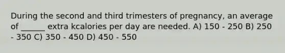 During the second and third trimesters of pregnancy, an average of ______ extra kcalories per day are needed. A) 150 - 250 B) 250 - 350 C) 350 - 450 D) 450 - 550