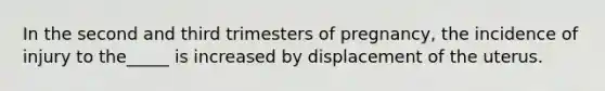In the second and third trimesters of pregnancy, the incidence of injury to the_____ is increased by displacement of the uterus.