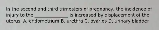 In the second and third trimesters of pregnancy, the incidence of injury to the _______________ is increased by displacement of the uterus. A. endometrium B. urethra C. ovaries D. urinary bladder