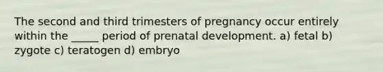 The second and third trimesters of pregnancy occur entirely within the _____ period of prenatal development. a) fetal b) zygote c) teratogen d) embryo