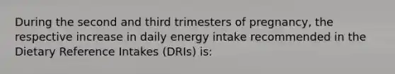 During the second and third trimesters of pregnancy, the respective increase in daily energy intake recommended in the Dietary Reference Intakes (DRIs) is: