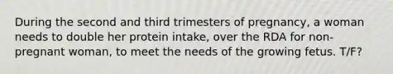 During the second and third trimesters of pregnancy, a woman needs to double her protein intake, over the RDA for non-pregnant woman, to meet the needs of the growing fetus. T/F?