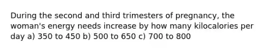 During the second and third trimesters of pregnancy, the woman's energy needs increase by how many kilocalories per day a) 350 to 450 b) 500 to 650 c) 700 to 800