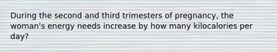 During the second and third trimesters of pregnancy, the woman's energy needs increase by how many kilocalories per day?