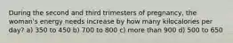 During the second and third trimesters of pregnancy, the woman's energy needs increase by how many kilocalories per day? a) 350 to 450 b) 700 to 800 c) more than 900 d) 500 to 650