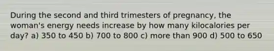 During the second and third trimesters of pregnancy, the woman's energy needs increase by how many kilocalories per day? a) 350 to 450 b) 700 to 800 c) more than 900 d) 500 to 650