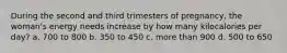 During the second and third trimesters of pregnancy, the woman's energy needs increase by how many kilocalories per day? a. 700 to 800 b. 350 to 450 c. more than 900 d. 500 to 650