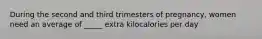 During the second and third trimesters of pregnancy, women need an average of _____ extra kilocalories per day