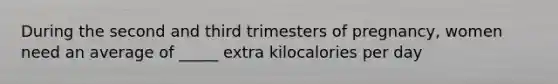 During the second and third trimesters of pregnancy, women need an average of _____ extra kilocalories per day