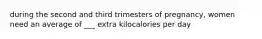 during the second and third trimesters of pregnancy, women need an average of ___ extra kilocalories per day