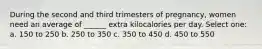 During the second and third trimesters of pregnancy, women need an average of ______ extra kilocalories per day. Select one: a. 150 to 250 b. 250 to 350 c. 350 to 450 d. 450 to 550