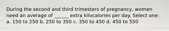 During the second and third trimesters of pregnancy, women need an average of ______ extra kilocalories per day. Select one: a. 150 to 250 b. 250 to 350 c. 350 to 450 d. 450 to 550