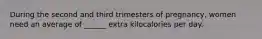 During the second and third trimesters of pregnancy, women need an average of ______ extra kilocalories per day.