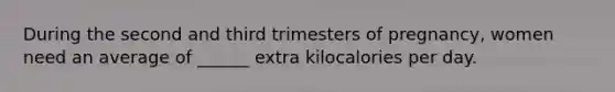 During the second and third trimesters of pregnancy, women need an average of ______ extra kilocalories per day.