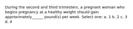 During the second and third trimesters, a pregnant woman who begins pregnancy at a healthy weight should gain approximately______ pound(s) per week. Select one: a. 1 b. 2 c. 3 d. 4