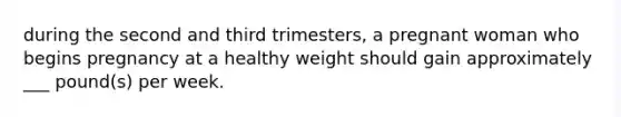 during the second and third trimesters, a pregnant woman who begins pregnancy at a healthy weight should gain approximately ___ pound(s) per week.