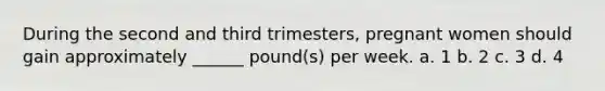 During the second and third trimesters, pregnant women should gain approximately ______ pound(s) per week. a. 1 b. 2 c. 3 d. 4