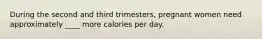 During the second and third trimesters, pregnant women need approximately ____ more calories per day.