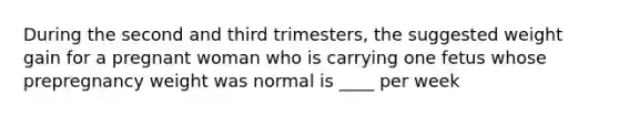 During the second and third trimesters, the suggested weight gain for a pregnant woman who is carrying one fetus whose prepregnancy weight was normal is ____ per week