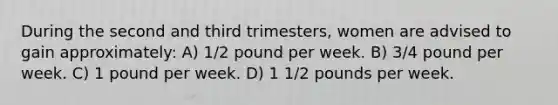 During the second and third trimesters, women are advised to gain approximately: A) 1/2 pound per week. B) 3/4 pound per week. C) 1 pound per week. D) 1 1/2 pounds per week.