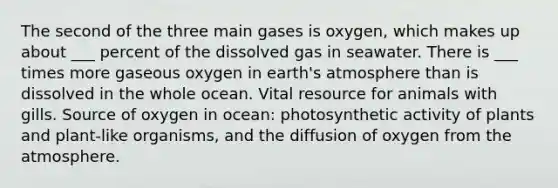 The second of the three main gases is oxygen, which makes up about ___ percent of the dissolved gas in seawater. There is ___ times more gaseous oxygen in earth's atmosphere than is dissolved in the whole ocean. Vital resource for animals with gills. Source of oxygen in ocean: photosynthetic activity of plants and plant-like organisms, and the diffusion of oxygen from the atmosphere.