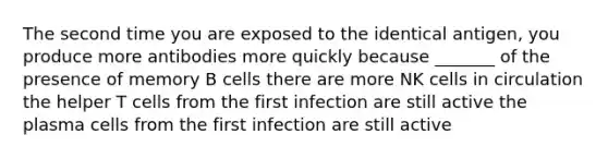 The second time you are exposed to the identical antigen, you produce more antibodies more quickly because _______ of the presence of memory B cells there are more NK cells in circulation the helper T cells from the first infection are still active the plasma cells from the first infection are still active